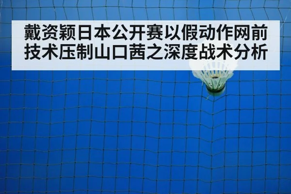 戴资颖日本公开赛以假动作网前技术压制山口茜之深度战术分析